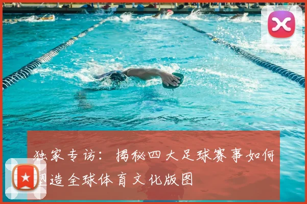 独家专访：揭秘四大足球赛事如何塑造全球体育文化版图