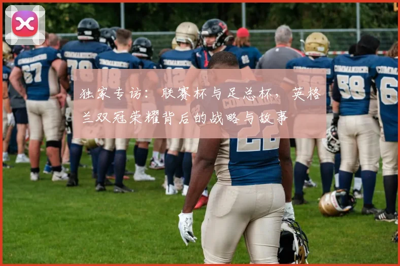 独家专访：联赛杯与足总杯，英格兰双冠荣耀背后的战略与故事