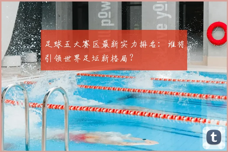 足球五大赛区最新实力排名:谁将引领世界足坛新格局?