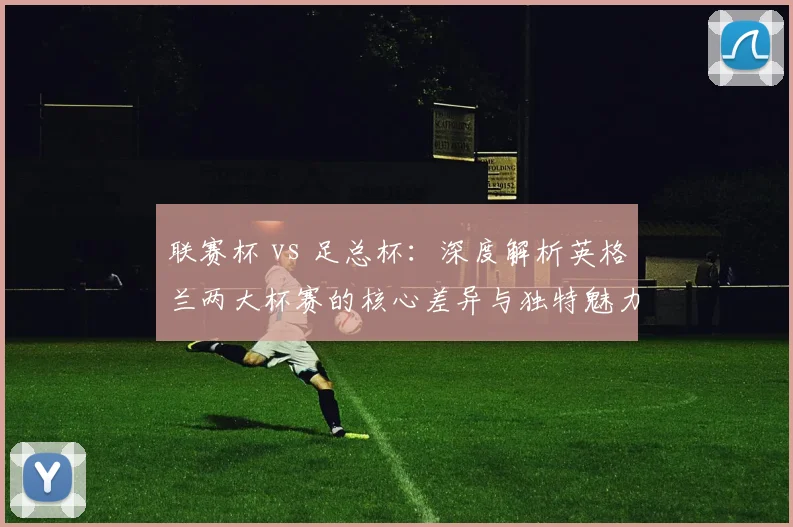 联赛杯 vs 足总杯：深度解析英格兰两大杯赛的核心差异与独特魅力