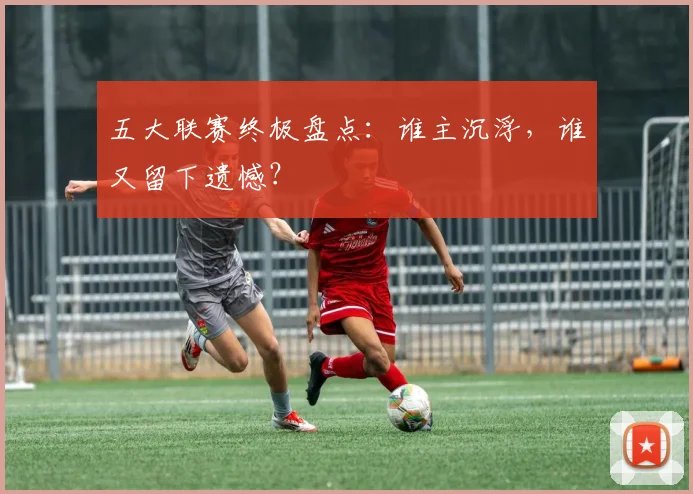 五大联赛终极盘点：谁主沉浮，谁又留下遗憾？