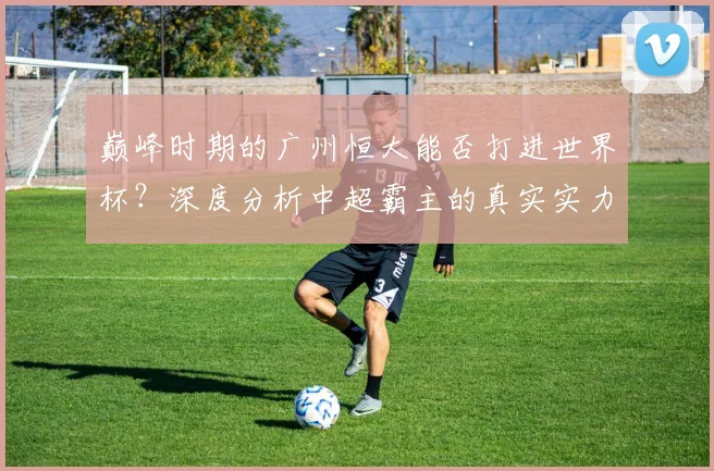 巅峰时期的广州恒大能否打进世界杯？深度分析中超霸主的真实实力