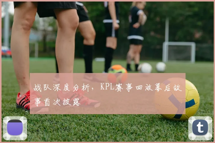 战队深度分析,KPL赛事回放幕后故事首次披露