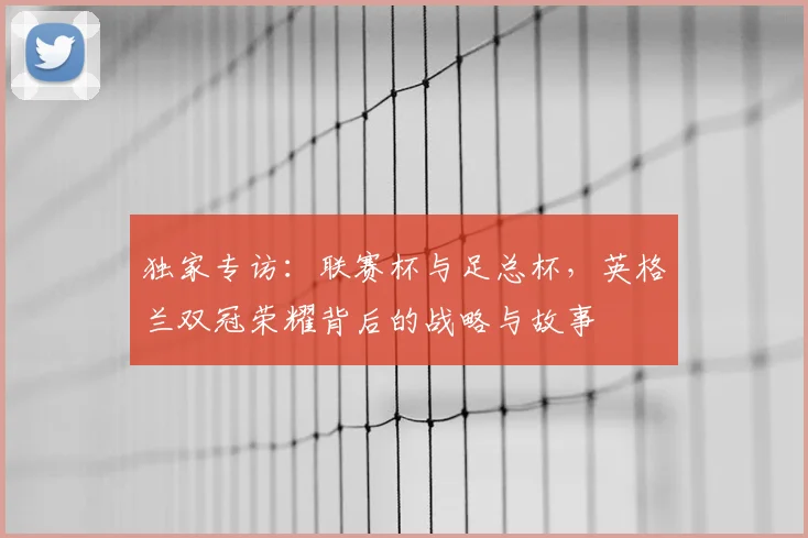 独家专访:联赛杯与足总杯,英格兰双冠荣耀背后的战略与故事