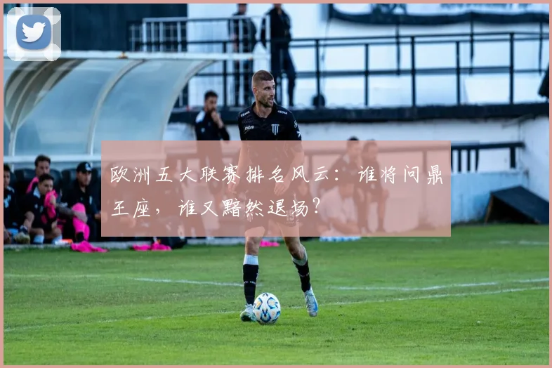欧洲五大联赛排名风云：谁将问鼎王座，谁又黯然退场？