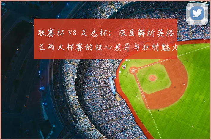 联赛杯 vs 足总杯:深度解析英格兰两大杯赛的核心差异与独特魅力