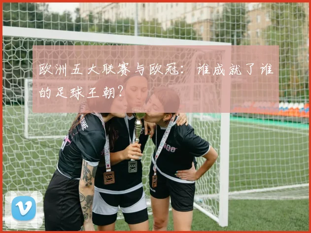 欧洲五大联赛与欧冠:谁成就了谁的足球王朝?
